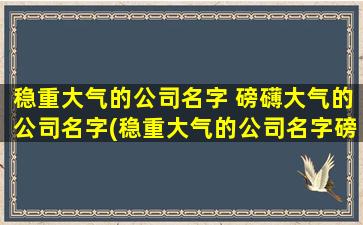 稳重大气的公司名字 磅礴大气的公司名字(稳重大气的公司名字磅礴大气为中心，打造属于您的卓越品牌)